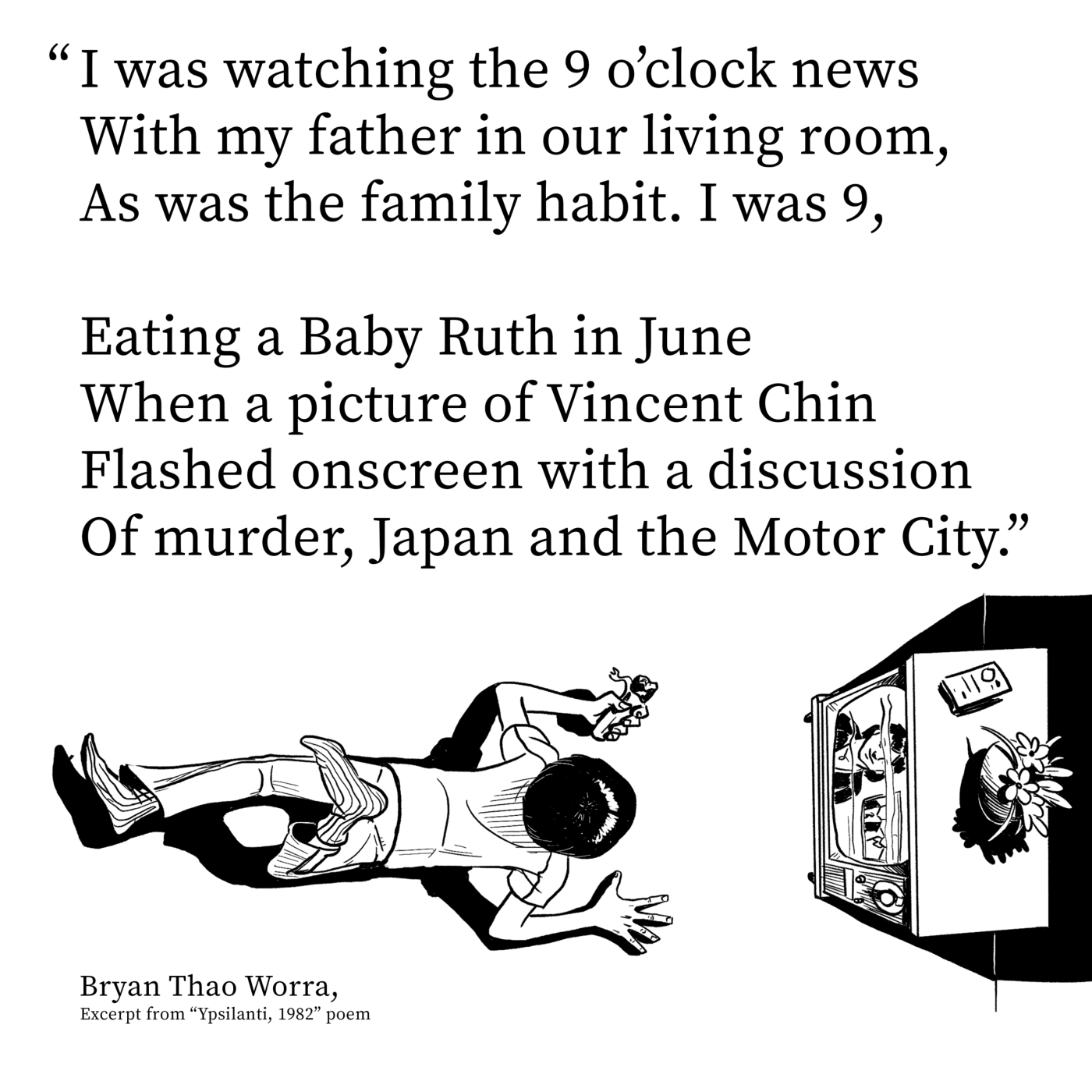 Poem excerpt from "Ypsilanti, 1982" by Bryan Thao Worra about seeing Vincent Chin on the 9 o'clock news, with a drawing of a boy watching TV
